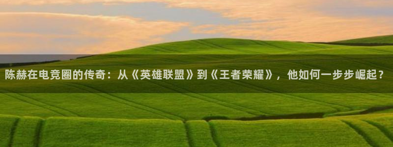 米兰电竞登录入口：陈赫在电竞圈的传奇：从《英雄联盟》到《王者荣耀》，他如何一步步崛起？